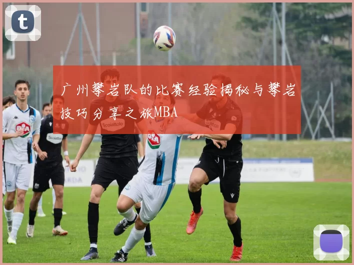 广州攀岩队的比赛经验揭秘与攀岩技巧分享之旅MBA