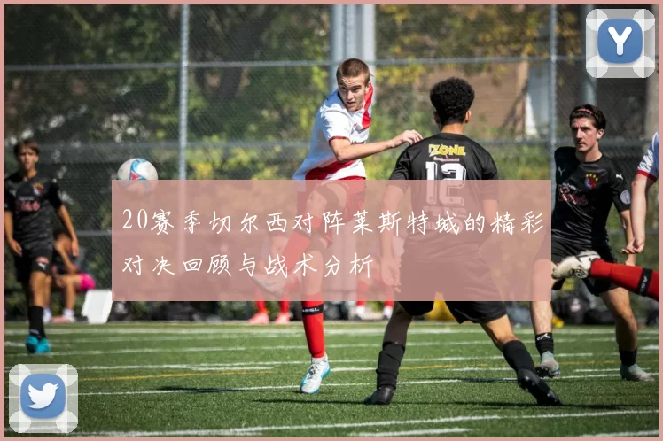 20赛季切尔西对阵莱斯特城的精彩对决回顾与战术分析