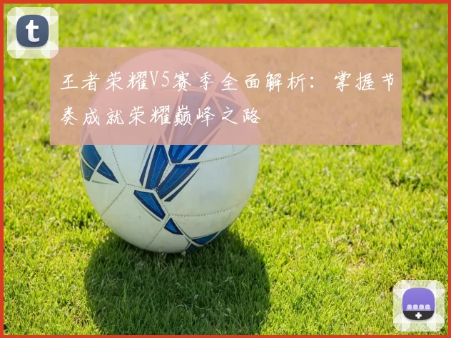王者荣耀V5赛季全面解析：掌握节奏成就荣耀巅峰之路