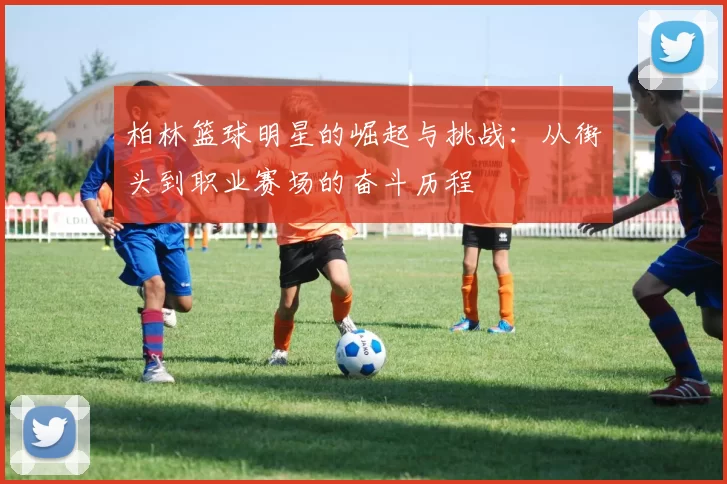 柏林篮球明星的崛起与挑战：从街头到职业赛场的奋斗历程