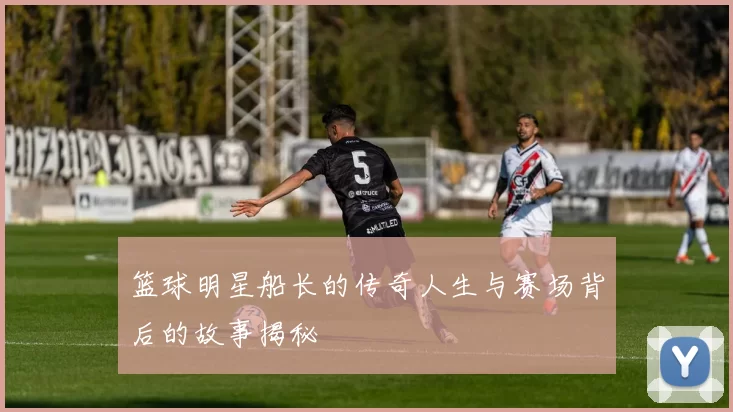 篮球明星船长的传奇人生与赛场背后的故事揭秘
