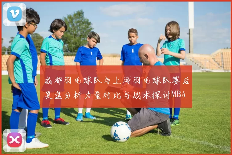 成都羽毛球队与上海羽毛球队赛后复盘分析力量对比与战术探讨MBA