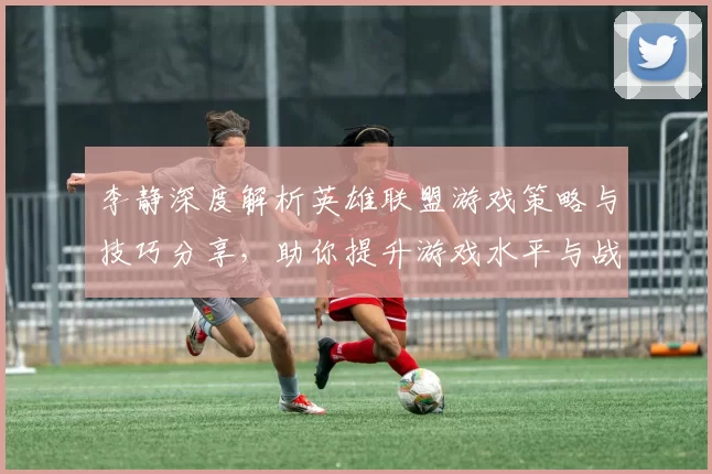 李静深度解析英雄联盟游戏策略与技巧分享，助你提升游戏水平与战斗意识MBA