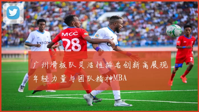 广州滑板队灵活性排名创新高展现年轻力量与团队精神MBA