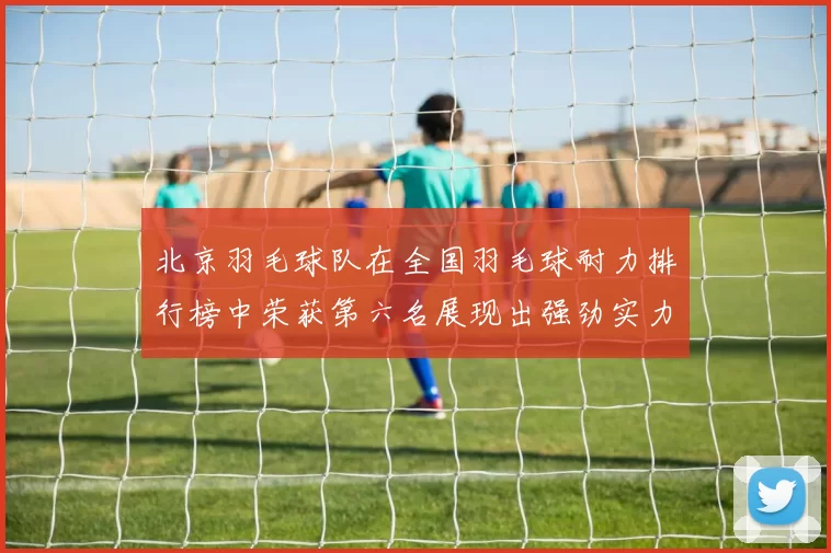 北京羽毛球队在全国羽毛球耐力排行榜中荣获第六名展现出强劲实力与潜力MBA
