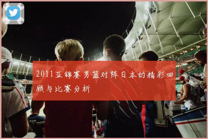 2011亚锦赛男篮对阵日本的精彩回顾与比赛分析