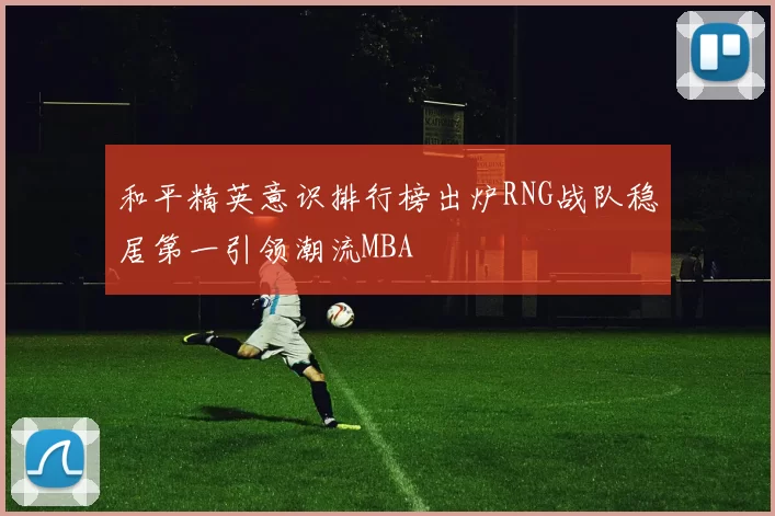 和平精英意识排行榜出炉RNG战队稳居第一引领潮流MBA