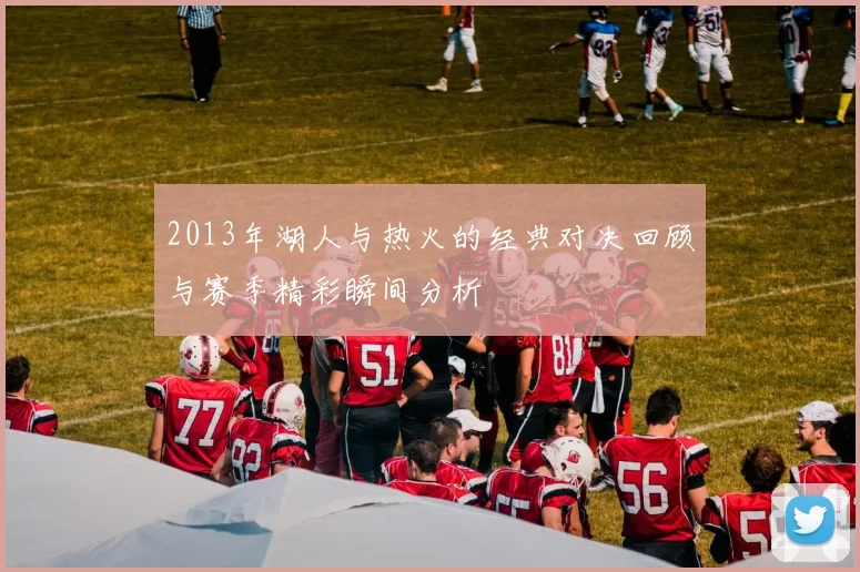 2013年湖人与热火的经典对决回顾与赛季精彩瞬间分析
