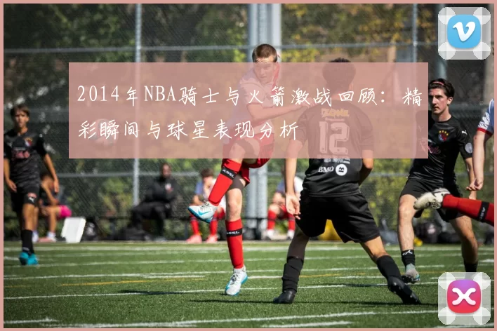 2014年NBA骑士与火箭激战回顾：精彩瞬间与球星表现分析