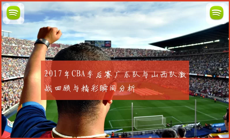 2017年CBA季后赛广东队与山西队激战回顾与精彩瞬间分析